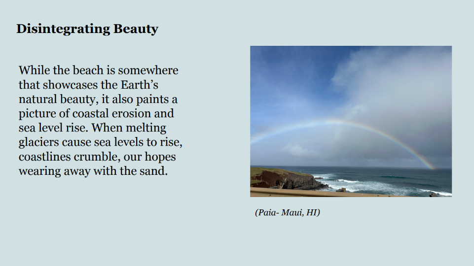 Photo of a rainbow above the ocean. Caption: Paia- Maui, HI. Text: Disintegrating Beauty. While the beach is somewhere 
that showcases the Earth’s 
natural beauty, it also paints a 
picture of coastal erosion and 
sea level rise. When melting 
glaciers cause sea levels to rise, 
coastlines crumble, our hopes 
wearing away with the sand.